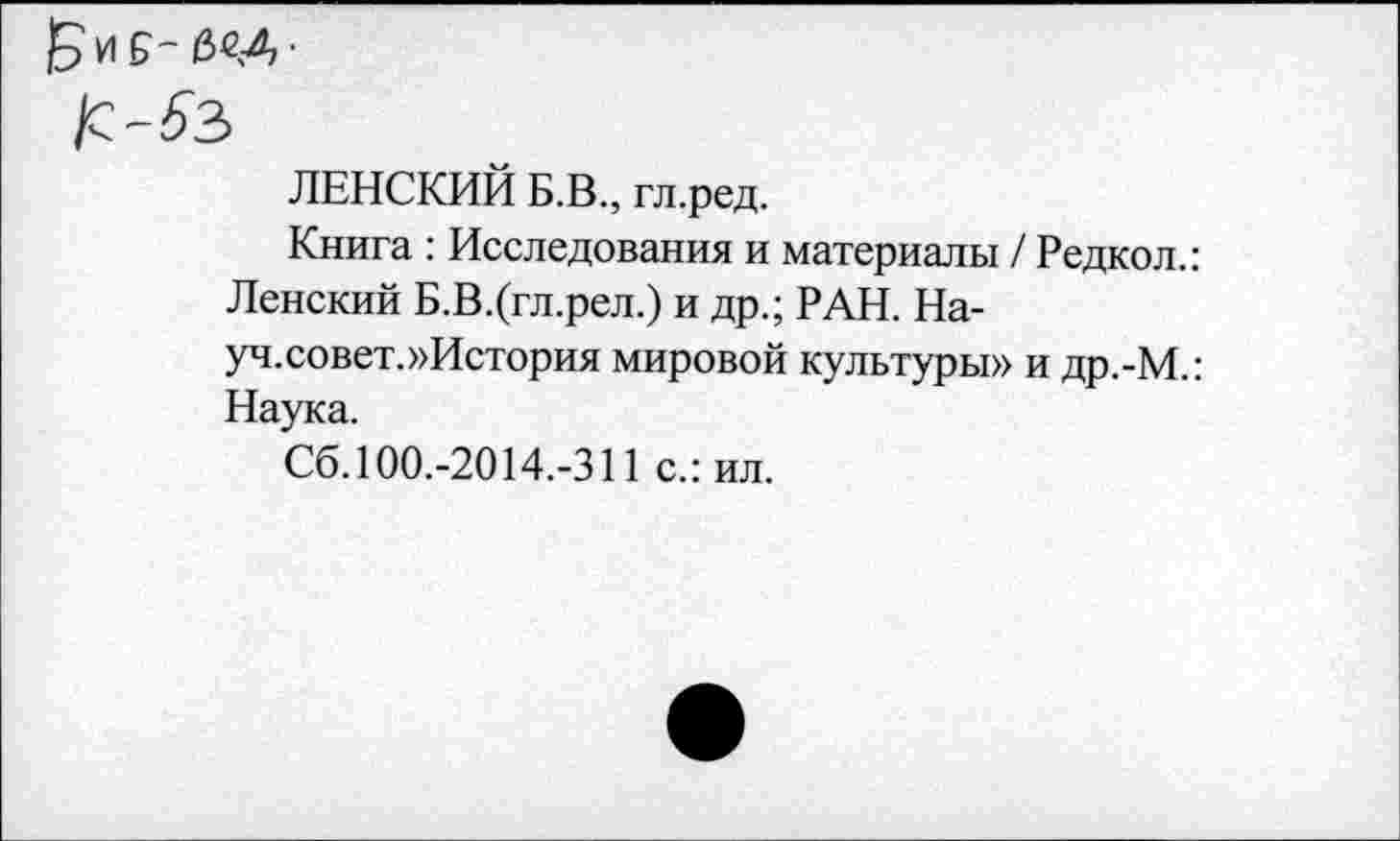 ﻿ЛЕНСКИЙ Б.В., гл.ред.
Книга : Исследования и материалы / Редкол.: Ленский Б.В.(гл.рел.) и др.; РАН. На-уч.совет.»История мировой культуры» и др.-М.: Наука.
Сб. 100.-2014.-311 с.: ил.